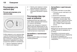 108 Освещение
Регулировка угла
наклона фар
Ручная регулировка угла
наклона фар
Чтобы изменить угол наклона фар
с учетом загрузки автомобиля во
избежание ослепления: Поворачи‐
вать колесико с накаткой ? до от‐
ображения требуемой настройки
на дисплее пробега в километрах.
0 = Заняты передние сиденья
1 = Заняты все сиденья
2 = Заняты все сиденья и загру‐
жено багажное отделение
3 = Занято сиденье водителя и
загружено багажное отделе‐
ние
Регулировка фар при
езде за рубежом
Асимметричный свет фар улуч‐
шает обзор придорожной полосы
со стороны пассажира.
Однако при поездках в странах с
левосторонним движением не за‐
будьте изменить регулировку фар,
чтобы исключить ослепление води‐
телей встречного транспорта.
Автомобили с галогенными
фарами
Отрегулируйте фары на станции
техобслуживания.
Автомобили с адаптивными
фарами
Настройка светового пучка фар:
1. Потянуть рычаг светового сиг‐
нала фар.
2. Включите зажигание.
3. Удерживать нажатым рычаг
светового сигнала фар. При‐
мерно через 5 секунд контроль‐
ный индикатор B начнет ми‐
гать, и будет подан звуковой
сигнал.
Индикатор B 3 93.
Каждый раз при включении зажига‐
ния B включается примерно на
8 секунд.
Процедура отключения анало‐
гична описанной выше. Индикатор
B загорится примерно на
4 секунды когда эта функция не ак‐
тивирована.
http://vnx.su/
 