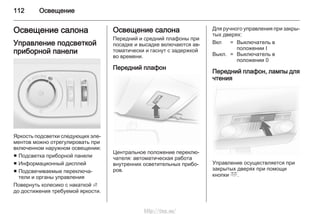 112 Освещение
Освещение салона
Управление подсветкой
приборной панели
Яркость подсветки следующих эле‐
ментов можно отрегулировать при
включенном наружном освещении:
■ Подсветка приборной панели
■ Информационный дисплей
■ Подсвечиваемые переключа‐
тели и органы управления
Повернуть колесико с накаткой A
до достижения требуемой яркости.
Освещение салона
Передний и средний плафоны при
посадке и высадке включаются ав‐
томатически и гаснут с задержкой
во времени.
Передний плафон
Центральное положение переклю‐
чателя: автоматическая работа
внутренних осветительных прибо‐
ров.
Для ручного управления при закры‐
тых дверях:
Вкл = Выключатель в
положении I
Выкл. = Выключатель в
положении 0
Передний плафон, лампы для
чтения
Управление осуществляется при
закрытых дверях при помощи
кнопки c.
http://vnx.su/
 