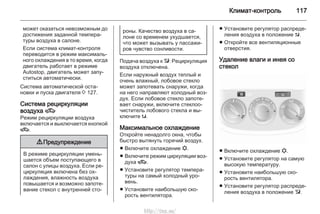 Климат-контроль 117
может оказаться невозможным до
достижения заданной темпера‐
туры воздуха в салоне.
Если система климат-контроля
переводится в режим максималь‐
ного охлаждения в то время, когда
двигатель работает в режиме
Autostop, двигатель может запу‐
ститься автоматически.
Система автоматической оста‐
новки и пуска двигателя 3 127.
Система рециркуляции
воздуха 4
Режим рециркуляции воздуха
включается и выключается кнопкой
4.
9 Предупреждение
В режиме рециркуляции умень‐
шается объем поступающего в
салон с улицы воздуха. Если ре‐
циркуляция включена без ох‐
лаждения, влажность воздуха
повышается и возможно запоте‐
вание стекол с внутренней сто‐
роны. Качество воздуха в са‐
лоне со временем ухудшается,
что может вызывать у пассажи‐
ров чувство сонливости.
Подача воздуха к l: Рециркуляция
воздуха отключена.
Если наружный воздух теплый и
очень влажный, лобовое стекло
может запотевать снаружи, когда
на него направляют холодный воз‐
дух. Если лобовое стекло запоте‐
вает снаружи, включите стеклоо‐
чиститель лобового стекла и вы‐
ключите s.
Максимальное охлаждение
Откройте ненадолго окна, чтобы
быстро вытянуть горячий воздух.
■ Включите охлаждение n.
■ Включите режим циркуляции воз‐
духа 4.
■ Установите регулятор темпера‐
туры на самый холодный уро‐
вень.
■ Установите наибольшую ско‐
рость вентилятора.
■ Установите регулятор распреде‐
ления воздуха в положение M.
■ Откройте все вентиляционные
отверстия.
Удаление влаги и инея со
стекол
■ Включите охлаждение n.
■ Установите регулятор на самую
высокую температуру.
■ Установите наибольшую ско‐
рость вентилятора.
■ Установите регулятор распреде‐
ления воздуха в положение l.
http://vnx.su/
 