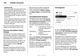 120 Климат-контроль
Примечание
Если при работающем двигателе
и включенном вентиляторе на‐
жать клавишу V, режим Autostop
временно отключится до тех пор,
пока клавиша V не будет нажата
повторно.
Если в режиме Autostop при вклю‐
ченном вентиляторе нажать кла‐
вишу V, двигатель будет автома‐
тически запущен.
Система автоматической оста‐
новки и пуска двигателя 3 127.
Ручные настройки в меню
Climate
Параметры системы климат-конт‐
роля можно изменять с помощью
среднего регулятора, кнопок и ото‐
бражаемых на дисплее меню.
Для просмотра меню нажмите на
центральный регулятор. На дис‐
плее появится меню Climate
(климат).
Вращая центральный регулятор,
отметьте отдельные пункты меню,
их можно выбрать, нажав на регу‐
лятор.
Для выхода из меню поворачи‐
вайте центральный регулятор,
пока не появится Return (назад)
или Main (главн.), и сделайте вы‐
бор.
Распределение воздуха
Поверните центральный регуля‐
тор. Включится меню Air distribut.
(распределение воздуха), в кото‐
ром выведены возможные на‐
стройки распределения воздуха:
Верх = к ветровому стеклу и
стеклам передних
дверей
Середина = к пассажирам авто‐
мобиля
Низ = к нише для ног
Меню Air distribut. (распределение
воздуха) может быть вызвать и че‐
рез меню Climate (климат).
Возврат к автоматическому рас‐
пределению воздуха: Отключите
соответствующую установку или
нажмите кнопку AUTO.
Охлаждение
В меню Climate (климат) выберите
пункт меню AC (система кондицио‐
нирования) и включите или отклю‐
чите охлаждение.
Кондиционер охлаждает воздух и
удаляет из него влагу (осушает),
когда наружная температура пре‐
вышает заданный уровень. Обра‐
зовавшийся конденсат может ка‐
пать из-под автомобиля.
Если охлаждение или осушение
воздуха не требуется, для эконо‐
мии топлива систему (AC (система
http://vnx.su/
 