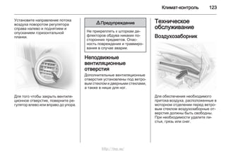 Климат-контроль 123
Установите направление потока
воздуха поворотом регулятора
справа налево и поднятием и
опусканием горизонтальной
планки.
Для того чтобы закрыть вентиля‐
ционное отверстие, поверните ре‐
гулятор влево или вправо до упора.
9 Предупреждение
Не прикреплять к шторкам де‐
флекторов обдува никаких по‐
сторонних предметов. Опас‐
ность повреждения и травмиро‐
вания в случае аварии.
Неподвижные
вентиляционные
отверстия
Дополнительные вентиляционные
отверстия установлены под ветро‐
вым стеклом и дверными стеклами,
а также в нише для ног.
Техническое
обслуживание
Воздухозаборник
Для обеспечения необходимого
притока воздуха, расположенные в
моторном отделении перед ветро‐
вым стеклом воздухозаборные от‐
верстия должны быть свободны.
При необходимости удалите ли‐
стья, грязь или снег.
http://vnx.su/
 