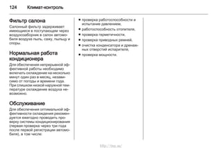 124 Климат-контроль
Фильтр салона
Салонный фильтр задерживает
имеющиеся в поступающем через
воздухозаборник в салон автомо‐
биля воздухе пыль, сажу, пыльцу и
споры.
Нормальная работа
кондиционера
Для обеспечения непрерывной эф‐
фективной работы необходимо
включать охлаждение на несколько
минут один раз в месяц, незави‐
симо от погоды и времени года.
При слишком низкой наружной тем‐
пературе охлаждение воздуха не‐
возможно.
Обслуживание
Для обеспечения оптимальной эф‐
фективности охлаждения рекомен‐
дуется ежегодно проводить про‐
верку системы кондиционирования
(первая проверка через три года
после первой регистрации автомо‐
биля), в том числе:
■ проверка работоспособности и
испытание давлением,
■ работоспособность отопителя,
■ проверка герметичности,
■ проверка приводных ремней,
■ очистка конденсатора и дренаж‐
ных отверстий испарителя,
■ проверка мощности.
http://vnx.su/
 