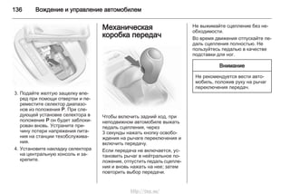 136 Вождение и управление автомобилем
3. Подайте желтую защелку впе‐
ред при помощи отвертки и пе‐
реместите селектор диапазо‐
нов из положения P. При сле‐
дующей установке селектора в
положение P он будет заблоки‐
рован вновь. Устраните при‐
чину потери напряжения пита‐
ния на станции техобслужива‐
ния.
4. Установите накладку селектора
на центральную консоль и за‐
крепите.
Механическая
коробка передач
Чтобы включить задний ход, при
неподвижном автомобиле выжать
педаль сцепления, через
3 секунды нажать кнопку освобо‐
ждения на рычаге переключения и
включить передачу.
Если передача не включается, ус‐
тановить рычаг в нейтральное по‐
ложение, отпустить педаль сцепле‐
ния и вновь нажать на нее; затем
повторить выбор передачи.
Не выжимайте сцепление без не‐
обходимости.
Во время движения отпускайте пе‐
даль сцепления полностью. Не
пользуйтесь педалью в качестве
подставки для ног.
Внимание
Не рекомендуется вести авто‐
мобиль, положив руку на рычаг
переключения передач.
http://vnx.su/
 