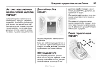 Вождение и управление автомобилем 137
Автоматизированная
механическая коробка
передач
Автоматизированная механиче‐
ская коробка передач Easytronic
позволяет выполнять ручное (руч‐
ной режим) или автоматическое
(автоматический режим) переклю‐
чение передач, при этом в обоих
режимах обеспечивается автома‐
тическое управление сцеплением.
Дисплей коробки
передач
Индикация режима и включенной
передачи.
Если при работающем двигателе и
не нажатой тормозной педали был
выбран режим A, M или R, дисплей
будет мигать несколько секунд.
Запуск двигателя
При запуске двигателя должна
быть нажата педаль тормоза. Если
педаль тормоза не нажата, на при‐
борной панели загорится j, на
дисплее коробки передач начнет
мигать символ "N" и двигатель за‐
пускаться не будет.
При выходе из строя всех стоп-сиг‐
налов запуск двигателя также не‐
возможен.
При нажатой педали тормоза,
после пуска коробка передач авто‐
матически переключится в положе‐
ние N. Это может произойти после
небольшой задержки.
Рычаг переключения
передач
http://vnx.su/
 