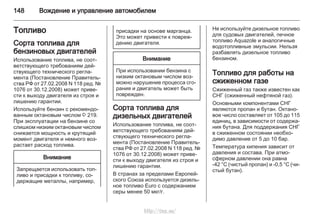 148 Вождение и управление автомобилем
Топливо
Сорта топлива для
бензиновых двигателей
Использование топлива, не соот‐
ветствующего требованиям дей‐
ствующего технического регла‐
мента (Постановление Правитель‐
ства РФ от 27.02.2008 N 118 ред. №
1076 от 30.12.2008) может приве‐
сти к выходу двигателя из строя и
лишению гарантии.
Используйте бензин с рекомендо‐
ванным октановым числом 3 219.
При эксплуатации на бензине со
слишком низким октановым числом
снижается мощность и крутящий
момент двигателя и немного воз‐
растает расход топлива.
Внимание
Запрещается использовать топ‐
ливо и присадки к топливу, со‐
держащие металлы, например,
присадки на основе марганца.
Это может привести к повреж‐
дению двигателя.
Внимание
При использовании бензина с
низким октановым числом воз‐
можно нарушение процесса сго‐
рания и двигатель может быть
поврежден.
Сорта топлива для
дизельных двигателей
Использование топлива, не соот‐
ветствующего требованиям дей‐
ствующего технического регла‐
мента (Постановление Правитель‐
ства РФ от 27.02.2008 N 118 ред. №
1076 от 30.12.2008) может приве‐
сти к выходу двигателя из строя и
лишению гарантии.
В странах за пределами Европей‐
ского Союза используется дизель‐
ное топливо Euro с содержанием
серы менее 50 мкг/г.
Не используйте дизельное топливо
для судовых двигателей, печное
топливо Aquazole и аналогичные
водотопливные эмульсии. Нельзя
разбавлять дизельное топливо
бензином.
Топливо для работы на
сжиженном газе
Сжиженный газ также известен как
СНГ (сжиженный нефтяной газ).
Основными компонентами СНГ
являются пропан и бутан. Октано‐
вое число составляет от 105 до 115
единиц, в зависимости от содержа‐
ния бутана. Для поддержания СНГ
в сжиженном состоянии необхо‐
димо давление от 5 до 10 бар.
Температура кипения зависит от
давления и состава. При атмо‐
сферном давлении она равна
-42 °C (чистый пропан) и -0,5 °C (чи‐
стый бутан).
http://vnx.su/
 