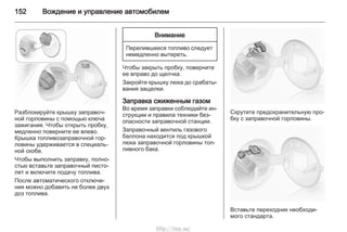 152 Вождение и управление автомобилем
Разблокируйте крышку заправоч‐
ной горловины с помощью ключа
зажигания. Чтобы открыть пробку,
медленно поверните ее влево.
Крышка топливозаправочной гор‐
ловины удерживается в специаль‐
ной скобе.
Чтобы выполнить заправку, полно‐
стью вставьте заправочный писто‐
лет и включите подачу топлива.
После автоматического отключе‐
ния можно добавить не более двух
доз топлива.
Внимание
Перелившееся топливо следует
немедленно вытереть.
Чтобы закрыть пробку, поверните
ее вправо до щелчка.
Закройте крышку люка до срабаты‐
вания защелки.
Заправка сжиженным газом
Во время заправки соблюдайте ин‐
струкции и правила техники без‐
опасности заправочной станции.
Заправочный вентиль газового
баллона находится под крышкой
люка заправочной горловины топ‐
ливного бака.
Скрутите предохранительную про‐
бку с заправочной горловины.
Вставьте переходник необходи‐
мого стандарта.
http://vnx.su/
 