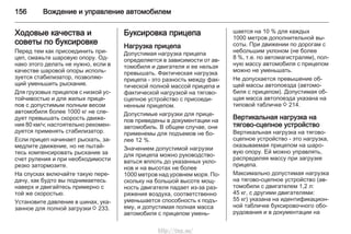 156 Вождение и управление автомобилем
Ходовые качества и
советы по буксировке
Перед тем как присоединить при‐
цеп, смажьте шаровую опору. Од‐
нако этого делать не нужно, если в
качестве шаровой опоры исполь‐
зуется стабилизатор, позволяю‐
щий уменьшить рыскание.
Для грузовых прицепов с низкой ус‐
тойчивостью и для жилых прице‐
пов с допустимым полным весом
автомобиля более 1000 кг не сле‐
дует превышать скорость движе‐
ния 80 км/ч; настоятельно рекомен‐
дуется применять стабилизатор.
Если прицеп начинает рыскать, за‐
медлите движение, но не пытай‐
тесь компенсировать рыскание за
счет руления и при необходимости
резко затормозите.
На спусках включайте такую пере‐
дачу, как будто вы поднимаетесь
наверх и двигайтесь примерно с
той же скоростью.
Установите давление в шинах, ука‐
занное для полной загрузки 3 233.
Буксировка прицепа
Нагрузка прицепа
Допустимая нагрузка прицепа
определяется в зависимости от ав‐
томобиля и двигателя и ее нельзя
превышать. Фактическая нагрузка
прицепа - это разность между фак‐
тической полной массой прицепа и
фактической нагрузкой на тягово-
сцепное устройство с присоеди‐
ненным прицепом.
Допустимые нагрузки для прице‐
пов приведены в документации на
автомобиль. В общем случае, они
применемы для подъемов не бо‐
лее 12 %.
Значением допустимой нагрузки
для прицепа можно руководство‐
ваться вплоть до указанных укло‐
нов и на высотах не более
1000 метров над уровнем моря. По‐
скольку на большой высоте мощ‐
ность двигателя падает из-за раз‐
ряжения воздуха, соответственно
уменьшается способность к подъ‐
ему, и допустимая полная масса
автомобиля с прицепом умень‐
шается на 10 % для каждых
1000 метров дополнительной вы‐
соты. При движении по дорогам с
небольшим уклоном (не более
8 %, т.е. по автомагистралям), пол‐
ную массу автомобиля с прицепом
можно не уменьшать.
Не допускается превышение об‐
щей массы автопоезда (автомо‐
биля с прицепом). Допустимая об‐
щая масса автопоезда указана на
типовой табличке 3 214.
Вертикальная нагрузка на
тягово-сцепное устройство
Вертикальная нагрузка на тягово-
сцепное устройство - это нагрузка,
оказываемая прицепом на шаро‐
вую опору. Ей можно управлять,
распределяя массу при загрузке
прицепа.
Максимально допустимая нагрузка
на тягово-сцепное устройство (ав‐
томобили с двигателем 1,2 л:
45 кг, с другими двигателями:
55 кг) указана на идентификацион‐
ной табличке буксировочного обо‐
рудования и в документации на
http://vnx.su/
 