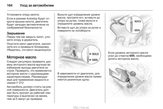 164 Уход за автомобилем
Установите опору капота.
Если в режиме Autostop будет от‐
крыта крышка капота, двигатель
будет запущен автоматически из
соображений безопасности.
Закрывание
Перед тем как закрыть капот, уло‐
жите опору в держатель.
Опустите капот двигателя, захлоп‐
ните его и проверьте блокировку.
Убедитесь, что капот защелкнулся.
Моторное масло
Следует регулярно проверять уро‐
вень моторного масла вручную во
избежание выхода двигателя из
строя. Проверить, что применяется
моторное масло с надлежащими
характеристиками. Рекомендуе‐
мые для применения жидкости и
смазки 3 212.
Автомобиль должен стоять на ров‐
ной поверхности. Двигатель дол‐
жен быть прогрет до рабочей тем‐
пературы и выключен не менее,
чем за 5 минут до проверки.
Выньте щуп определения уровня
масла, протрите его, вставьте до
упора на ручке, снова выньте и
определите уровень масла.
Вставьте щуп до упора на ручке и
поверните на полоборота.
В зависимости от двигателя, для
определения уровня масла приме‐
няются различные щупы.
Если уровень моторного масла
упал до отметки MIN, необходимо
долить моторное масло.
http://vnx.su/
 
