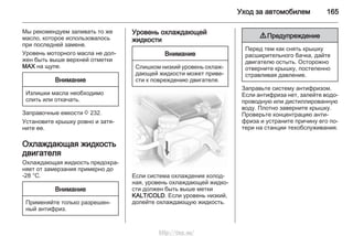 Уход за автомобилем 165
Мы рекомендуем заливать то же
масло, которое использовалось
при последней замене.
Уровень моторного масла не дол‐
жен быть выше верхней отметки
MAX на щупе.
Внимание
Излишки масла необходимо
слить или откачать.
Заправочные емкости 3 232.
Установите крышку ровно и затя‐
ните ее.
Охлаждающая жидкость
двигателя
Охлаждающая жидкость предохра‐
няет от замерзания примерно до
-28 °C.
Внимание
Применяйте только разрешен‐
ный антифриз.
Уровень охлаждающей
жидкости
Внимание
Слишком низкий уровень охлаж‐
дающей жидкости может приве‐
сти к повреждению двигателя.
Если система охлаждения холод‐
ная, уровень охлаждающей жидко‐
сти должен быть выше метки
KALT/COLD. Если уровень низкий,
долейте охлаждающую жидкость.
9 Предупреждение
Перед тем как снять крышку
расширительного бачка, дайте
двигателю остыть. Осторожно
отверните крышку, постепенно
стравливая давление.
Заправьте систему антифризом.
Если антифриза нет, залейте водо‐
проводную или дистиллированную
воду. Плотно заверните крышку.
Проверьте концентрацию анти‐
фриза и устраните причину его по‐
тери на станции техобслуживания.
http://vnx.su/
 