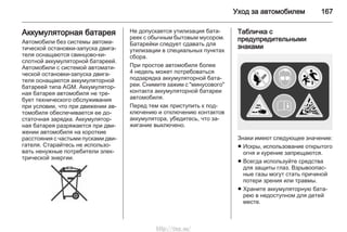 Уход за автомобилем 167
Аккумуляторная батарея
Автомобили без системы автома‐
тической остановки-запуска двига‐
теля оснащаются свинцово-ки‐
слотной аккумуляторной батареей.
Автомобили с системой автомати‐
ческой остановки-запуска двига‐
теля оснащаются аккумуляторной
батареей типа AGM. Аккумулятор‐
ная батарея автомобиля не тре‐
бует технического обслуживания
при условии, что при движении ав‐
томобиля обеспечивается ее до‐
статочная зарядка. Аккумулятор‐
ная батарея разряжается при дви‐
жении автомобиля на короткие
расстояния с частыми пусками дви‐
гателя. Старайтесь не использо‐
вать ненужные потребители элек‐
трической энергии.
Не допускается утилизация бата‐
реек с обычным бытовым мусором.
Батарейки следует сдавать для
утилизации в специальных пунктах
сбора.
При простое автомобиля более
4 недель может потребоваться
подзарядка аккумуляторной бата‐
реи. Снимите зажим с "минусового"
контакта аккумуляторной батареи
автомобиля.
Перед тем как приступить к под‐
ключению и отключению контактов
аккумулятора, убедитесь, что за‐
жигание выключено.
Табличка с
предупредительными
знаками
Знаки имеют следующее значение:
■ Искры, использование открытого
огня и курение запрещаются.
■ Всегда используйте средства
для защиты глаз. Взрывоопас‐
ные газы могут стать причиной
потери зрения или травмы.
■ Храните аккумуляторную бата‐
рею в недоступном для детей
месте.
http://vnx.su/
 