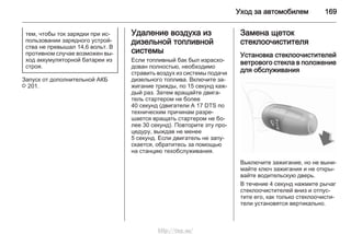 Уход за автомобилем 169
тем, чтобы ток зарядки при ис‐
пользовании зарядного устрой‐
ства не превышал 14,6 вольт. В
противном случае возможен вы‐
ход аккумуляторной батареи из
строя.
Запуск от дополнительной АКБ
3 201.
Удаление воздуха из
дизельной топливной
системы
Если топливный бак был израсхо‐
дован полностью, необходимо
стравить воздух из системы подачи
дизельного топлива. Включите за‐
жигание трижды, по 15 секунд каж‐
дый раз. Затем вращайте двига‐
тель стартером не более
40 секунд (двигатели A 17 DTS по
техническим причинам разре‐
шается вращать стартером не бо‐
лее 30 секунд). Повторите эту про‐
цедуру, выждав не менее
5 секунд. Если двигатель не запу‐
скается, обратитесь за помощью
на станцию техобслуживания.
Замена щеток
стеклоочистителя
Установка стеклоочистителей
ветрового стекла в положение
для обслуживания
Выключите зажигание, но не выни‐
майте ключ зажигания и не откры‐
вайте водительскую дверь.
В течение 4 секунд нажмите рычаг
стеклоочистителей вниз и отпус‐
тите его, как только стеклоочисти‐
тели установятся вертикально.
http://vnx.su/
 