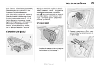 Уход за автомобилем 171
Для замены ламп на моделях OPC
рекомендуется обращаться на
станцию техобслуживания.
Для того чтобы заменить лампу с
левой стороны, снимите крышку
блока предохранителей 3 187, а
также фильтр горловины резер‐
вуара для промывочной жидкости
стеклоомывателя ветрового
стекла. Если резервуар полон,
часть жидкости может вытечь.
Галогенные фары
В фарах имеются отдельные сис‐
темы ближнего света 1 (наружные
лампы накаливания), дальнего
света 2 (внутренние лампы накали‐
вания) и фары, включаемые при
езде в светлое время суток/габа‐
ритные фонари 3.
Ближний свет
1. Снимите зажим проводов и уда‐
лите защитную крышку 1.
2. Нажмите на цоколь сбоку и из‐
влеките лампу накаливания из
рефлектора.
http://vnx.su/
 