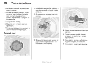 172 Уход за автомобилем
3. Отделите разъем жгута прово‐
дов от лампы.
4. Вставьте новую лампу в отра‐
жатель, так чтобы установоч‐
ный выступ на держателе
лампы поравнялся с упором на
отражателе.
5. Защелкните лампу.
6. Подключите к лампе разъем
проводов.
7. Установите защитную крышку и
закрепите зажим проводов.
Дальний свет
1. Поверните защитную крышку 2
против часовой стрелки и уда‐
лите ее.
2. Отсоедините разъем жгута от
лампы.
3. Отделите пружинный зажим от
держателя, переместив и на‐
клонив его на сторону.
4. Удалите лампу из корпуса отра‐
жателя.
5. При установке новой лампы
вставьте ее выступы в упоры
отражателя.
6. Установите пружинный зажим,
подключит разъем к лампе.
7. Установите защитную крышку.
http://vnx.su/
 