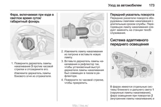 Уход за автомобилем 173
Фара, включаемая при езде в
светлое время суток/
габаритный фонарь
1. Поверните держатель лампы
накаливания 3 против часовой
стрелки и отсоедините его.
Извлеките держатель лампы
бокового огня из отражателя.
2. Извлеките лампу накаливания
из патрона и вставьте новую
лампу.
3. Вставьте держатель лампы на‐
каливания в рефлектор так,
чтобы установочный выступ
держателя лампы накаливания
был совмещен в пазом в ре‐
флекторе.
4. Поверните по часовой стрелке,
чтобы прикрепить.
Передний указатель поворота
Передние указатели поворота обо‐
рудованы лампами накаливания с
длительным сроком службы. Пере‐
горевшую лампу накаливания сле‐
дует заменять на станции техоб‐
служивания.
Система адаптивного
переднего освещения
В фарах имеются отдельные сис‐
темы ближнего и дальнего света 1
(наружные лампы накаливания),
фара освещения при поворотах 2
(внутренние лампы накаливания) и
http://vnx.su/
 