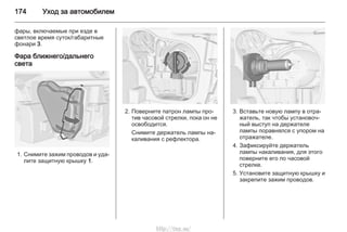 174 Уход за автомобилем
фары, включаемые при езде в
светлое время суток/габаритные
фонари 3.
Фара ближнего/дальнего
света
1. Снимите зажим проводов и уда‐
лите защитную крышку 1.
2. Поверните патрон лампы про‐
тив часовой стрелки, пока он не
освободится.
Снимите держатель лампы на‐
каливания с рефлектора.
3. Вставьте новую лампу в отра‐
жатель, так чтобы установоч‐
ный выступ на держателе
лампы поравнялся с упором на
отражателе.
4. Зафиксируйте держатель
лампы накаливания, для этого
поверните его по часовой
стрелке.
5. Установите защитную крышку и
закрепите зажим проводов.
http://vnx.su/
 