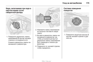 Уход за автомобилем 175
Фара, включаемая при езде в
светлое время суток/
габаритный фонарь
1. Поверните держатель лампы
накаливания 3 против часовой
стрелки и отсоедините его.
Снимите держатель лампы на‐
каливания с рефлектора.
2. Извлеките лампу накаливания
из патрона и вставьте новую
лампу.
3. Вставьте держатель лампы на‐
каливания в рефлектор так,
чтобы установочный выступ
держателя лампы накаливания
был совмещен в пазом в ре‐
флекторе.
4. Поверните по часовой стрелке,
чтобы прикрепить.
Система освещения
поворотов
1. Поверните защитную крышку 2
против часовой стрелки и уда‐
лите ее.
http://vnx.su/
 