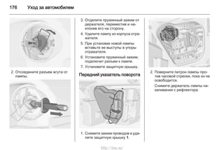 176 Уход за автомобилем
2. Отсоедините разъем жгута от
лампы.
3. Отделите пружинный зажим от
держателя, переместив и на‐
клонив его на сторону.
4. Удалите лампу из корпуса отра‐
жателя.
5. При установке новой лампы
вставьте ее выступы в упоры
отражателя.
6. Установите пружинный зажим,
подключит разъем к лампе.
7. Установите защитную крышку.
Передний указатель поворота
1. Снимите зажим проводов и уда‐
лите защитную крышку 1.
2. Поверните патрон лампы про‐
тив часовой стрелки, пока он не
освободится.
Снимите держатель лампы на‐
каливания с рефлектора.
http://vnx.su/
 