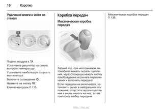 16 Коротко
Удаление влаги и инея со
стекол
Подача воздуха к l.
Установите регулятор на самую
высокую температуру.
Установите наибольшую скорость
вентилятора.
Включите охлаждение n.
Нажмите на кнопку V.
Климат-контроль 3 115.
Коробка передач
Механическая коробка
передач
Задний ход: при неподвижном ав‐
томобиле выжать педаль сцепле‐
ния, через 3 секунды нажать кнопку
освобождения на рычаге переклю‐
чения и включить передачу.
Если передача не включается, ус‐
тановить рычаг в нейтральное по‐
ложение, отпустить педаль сцепле‐
ния и вновь нажать на нее; затем
повторить выбор передачи.
Механическая коробка передач
3 136.
http://vnx.su/
 