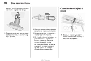 182 Уход за автомобилем
выньте его из переднего крыла
начиная с переднего конца.
2. Поверните патрон против часо‐
вой стрелки и выньте его из кор‐
пуса фонаря.
3. Извлеките лампу накаливания
из патрона и замените лампу.
4. Вставьте патрон и поверните
его по часовой стрелке.
5. На левой стороне: вставьте пе‐
редний конец в переднее
крыло, сдвиньте вперед и
вставьте задний конец.
На правой стороне: вставьте
передний конец в переднее
крыло, сдвиньте назад и
вставьте передний конец.
Освещение номерного
знака
1. Вставьте отвертку в корпус
лампы, надавите в сторону и
освободите пружину.
http://vnx.su/
 