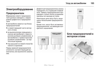 Уход за автомобилем 185
Электрооборудование
Предохранители
Маркировка нового предохрани‐
теля должна совпадать с марки‐
ровкой дефектного предохрани‐
теля.
В автомобиле имеется три блока
предохранителей:
■ в левой передней части мотор‐
ного отсека.
■ за выключателем освещения в
салоне автомобилей с левосто‐
ронним рулевым управлением, в
автомобилях с правосторонним
рулевым управлением - за пер‐
чаточным ящиком.
■ под крышкой на левой стенке ба‐
гажного отделения.
Перед заменой предохранителя
отключите соответствующий вы‐
ключатель или выключите зажига‐
ние.
Дефектный предохранитель можно
определить по сгоревшей плавкой
нити. Замену предохранителя про‐
изводить только после устранения
причины его выхода из строя.
Некоторые цепи могут быть защи‐
щены несколькими предохраните‐
лями.
Кроме того, могут быть вставлены
предохранители, не имеющие кон‐
кретного назначения.
Блок предохранителей в
моторном отсеке
http://vnx.su/
 