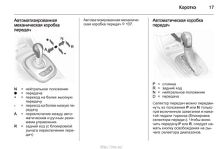 Коротко 17
Автоматизированная
механическая коробка
передач
N = нейтральное положение
o = передача
+ = переход на более высокую
передачу
- = переход на более низкую пе‐
редачу
A = переключение между авто‐
матическим и ручным режи‐
мами управления
R = задний ход (с блокировкой
рычага переключения пере‐
дач)
Автоматизированная механиче‐
ская коробка передач 3 137.
Автоматическая коробка
передач
P = стоянка
R = задний ход
N = нейтральное положение
D = передача
Селектор передач можно передви‐
нуть из положения P или N только
при включенном зажигании и нажа‐
той педали тормоза (блокировка
селектора передач). Чтобы вклю‐
чить передачу P или R, следует на‐
жать кнопку освобождения на ры‐
чаге селектора диапазонов.
http://vnx.su/
 