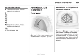 Уход за автомобилем 189
№ Электрическая цепь
8 Задний кронштейн, тягово-
сцепное устройство
9 –
10 –
11 –
12 –
13 –
14 –
15 Задний кронштейн, тягово-
сцепное устройство
16 –
17 Потолочный люк
Автомобильный
инструмент
Инструмент
Для того чтобы открыть отделение,
высвободите и откройте крышку.
Автомобили, оборудованные
запасным колесом
Вариант 1. Домкрат и водительский
инструмент уложены в багажном
отделении под запасным колесом.
В размещенной на домкрате таб‐
личке указано, для каких моделей
автомобилей он может использо‐
ваться.
http://vnx.su/
 