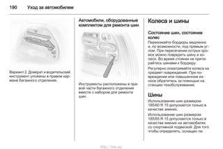 190 Уход за автомобилем
Вариант 2. Домкрат и водительский
инструмент уложены в правом кар‐
мане багажного отделения.
Автомобили, оборудованные
комплектом для ремонта шин
Инструменты расположены в пра‐
вой части багажного отделения
вместе с набором для ремонта
шин.
Колеса и шины
Состояние шин, состояние
колес
Переезжайте бордюры медленно
и, по возможности, под прямым уг‐
лом. При пересечении острых кро‐
мок можно повредить шину и ко‐
лесо. Во время стоянки не прити‐
райтесь шинами к бордюру.
Регулярно осматривайте колеса на
предмет повреждений. При по‐
вреждении или повышенном из‐
носе обратитесь за помощью на
станцию техобслуживания.
Шины
Использование шин размером
185/60 R 15 допускается только в
качестве зимних.
Использование шин размером
185/65 R 15 допускается только в
качестве зимних на автомобилях
со спортивной подвеской. Для того
чтобы определить, оснащен ли
http://vnx.su/
 