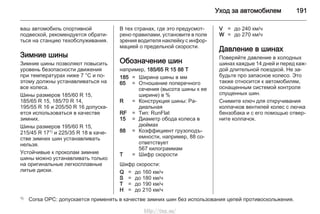Уход за автомобилем 191
ваш автомобиль спортивной
подвеской, рекомендуется обрати‐
ться на станцию техобслуживания.
Зимние шины
Зимние шины позволяют повысить
уровень безопасности движения
при температурах ниже 7 °C и по‐
этому должны устанавливаться на
все колеса.
Шины размеров 185/60 R 15,
185/65 R 15, 185/70 R 14,
195/55 R 16 и 205/50 R 16 допуска‐
ется использоваться в качестве
зимних.
Шины размеров 195/60 R 15,
215/45 R 171) и 225/35 R 18 в каче‐
стве зимних шин устанавливать
нельзя.
Устойчивые к проколам зимние
шины можно устанавливать только
на оригинальные легкосплавные
литые диски.
В тех странах, где это предусмот‐
рено правилами, установите в поле
зрения водителя наклейку с инфор‐
мацией о предельной скорости.
Обозначение шин
например, 185/65 R 15 88 T
185 = Ширина шины в мм
65 = Отношение поперечного
сечения (высота шины к ее
ширине) в %
R = Конструкция шины: Ра‐
диальная
RF = Тип: RunFlat
15 = Диаметр обода колеса в
дюймах
88 = Коэффициент грузоподъ‐
емности, например, 88 со‐
ответствует
567 килограммам
T = Шифр скорости
Шифр скорости:
Q = до 160 км/ч
S = до 180 км/ч
T = до 190 км/ч
H = до 210 км/ч
V = до 240 км/ч
W = до 270 км/ч
Давление в шинах
Поверяйте давление в холодных
шинах каждые 14 дней и перед каж‐
дой длительной поездкой. Не за‐
будьте про запасное колесо. Это
также относится к автомобилям,
оснащенным системой контроля
спущенных шин.
Снимите ключ для откручивания
колпачков вентилей колес с лючка
бензобака и с его помощью отвер‐
ните колпачок.
1) Corsa OPC: допускается применять в качестве зимних шин без использования цепей противоскольжения.
http://vnx.su/
 