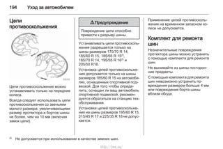 194 Уход за автомобилем
Цепи
противоскольжения
Цепи противоскольжения можно
устанавливать только на передние
колеса.
Всегда следует использовать цепи
противоскольжения со звеньями
малого размера, увеличивающими
размер протектора и бортов шины
не более, чем на 10 мм (включая
замок цепи).
9 Предупреждение
Повреждение цепи способно
привести к разрыву шины.
Устанавливать цепи противосколь‐
жения разрешается только на
шины размеров 175/70 R 14,
185/60 R 15, 185/65 R 152),
185/70 R 14, 195/55 R 162) и
205/50 R16.
Установка цепей противоскольже‐
ния допускается только на шины
размеров 185/60 R 15 на автомоби‐
лях, оснащенных спортивной под‐
веской. Для того чтобы опреде‐
лить, оснащен ли ваш автомобиль
спортивной подвеской, рекомен‐
дуется обратиться на станцию тех‐
обслуживания.
Установка цепей противоскольже‐
ния на шины размеров 195/60 R 15,
215/45 R 17 и 225/35 R 18 не допус‐
кается.
Применение цепей противосколь‐
жения на временном запасном ко‐
лесе не допускается.
Комплект для ремонта
шин
Незначительные повреждения
протектора шины можно устранить
с помощью комплекта для ремонта
шин.
Не вынимайте из шины посторон‐
ние предметы.
С помощью комплекта для ремонта
шин невозможно устранить по‐
вреждения размером больше 4 мм
или повреждения борта шины
вблизи обода.
2) Не допускается при использовании в качестве зимних шин.
http://vnx.su/
 