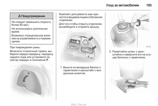 Уход за автомобилем 195
9 Предупреждение
Не следует превышать скорость
более 80 км/ч.
Не использовать длительное
время.
Возможно отрицательное влия‐
ние на управляемость и переме‐
щение.
При повреждении шины:
Включите стояночный тормоз, вы‐
берите первую передачу, передачу
заднего хода или установите се‐
лектор передач в положение Р.
Комплект для ремонта шин хра‐
нится в вещевом ящике в багажном
отделении.
Для того чтобы открыть отделение,
высвободите и откройте крышку.
1. Выньте из вкладыша баллон с
герметиком и кронштейн с воз‐
душным шлангом.
2. Размотайте шланг с крон‐
штейна и наверните его на шту‐
цер баллона с герметиком.
http://vnx.su/
 