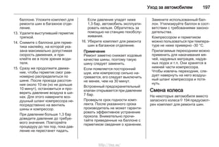 Уход за автомобилем 197
баллоне. Уложите комплект для
ремонта шин в багажное отде‐
ление.
13. Удалите выступивший герметик
тряпкой.
14. Снимите с баллона для герме‐
тика наклейку, на которой ука‐
зана максимально допустимая
скорость движения, и при‐
клейте ее в поле зрения води‐
теля.
15. Сразу же продолжите движе‐
ние, чтобы герметик смог рав‐
номерно распределиться по
шине. После проезда расстоя‐
ния около 10 км (но не дольше
10 минут), остановиться и про‐
верить давление воздуха в ши‐
нах. Для этого наверните воз‐
душный шланг компрессора не‐
посредственно на вентиль
шины и компрессор.
При давлении больше 1,3 бар
доведите давление до требуе‐
мого значения. Повторяйте
процедуру до тех пор, пока дав‐
ление не перестанет падать.
Если давление упадет ниже
1,3 бар, автомобиль эксплуати‐
ровать нельзя. Обратитесь за
помощью на станцию техобслу‐
живания.
16. Уберите комплект для ремонта
шин в багажное отделение.
Примечание
Ремонт заметно снижает ходовые
качества шины, поэтому такую
шину следует заменить.
Если появляется посторонний
шум, или компрессор сильно на‐
гревается, его следует выключить
не менее, чем на 30 минут.
Встроенный предохранительный
клапан открывается при давлении
7 бар.
Проверьте срок годности комп‐
лекта. После указанного срока
производитель не может гаранти‐
ровать эффективное устранение
прокола. Внимательно прочи‐
тайте приведенные на баллоне с
герметиком сведения о хранении.
Замените использованный бал‐
лон. Утилизируйте баллон в соот‐
ветствии с требованиями законо‐
дательства.
Компрессором и герметиком
можно пользоваться при темпера‐
туре не ниже примерно -30 °C.
Прилагаемые переходники можно
применить для накачивания мя‐
чей, надувных матрацев, надув‐
ных лодок и т.п. Они хранятся в
нижней части компрессора.
Чтобы извлечь переходник, сле‐
дует навернуть на него воздуш‐
ный шланг компрессора и потя‐
нуть.
Смена колеса
На некоторых автомобиля вместо
запасного колеса 3 194 предусмот‐
рен комплект для ремонта шин.
http://vnx.su/
 