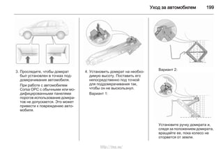 Уход за автомобилем 199
3. Проследите, чтобы домкрат
был установлен в точках под‐
домкрачивания автомобиля.
При работе с автомобилем
Corsa OPC с обычными или мо‐
дифицированными панелями
порогов использование домкра‐
тов не допускается. Это может
привести к повреждению авто‐
мобиля.
4. Установить домкрат на необхо‐
димую высоту. Поставить его
непосредственно под точкой
для поддомкрачивания так,
чтобы он не выскользнул.
Вариант 1:
Вариант 2:
Установите ручку домкрата и,
следя за положением домкрата,
вращайте ее, пока колесо не
оторвется от земли.
http://vnx.su/
 
