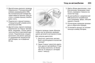 Уход за автомобилем 203
2. Другой конец красного провода
подключите к "положительной"
клемме разрядившейся АКБ.
На положительной клемме ба‐
тареи имеется крышка. Для до‐
ступа к клемме крышку необхо‐
димо снять.
3. Подключите черный провод к
"отрицательной" клемме вспо‐
могательной АКБ.
4. Другой конец черного провода
подключите на "массу" автомо‐
биля, например, к блоку двига‐
теля или болту крепления дви‐
гателя. Подключение следует
выполнить как можно дальше
от разряженной аккумулятор‐
ной батареи, но в пределах
60 см.
Уложите провода таким образом,
чтобы они не касались вращаю‐
щихся деталей в моторном отсеке.
Для запуска двигателя:
1. Запустить двигатель автомо‐
биля, используемого в качестве
"донора".
2. Через 5 минут запустите двига‐
тель другого автомобиля. Стар‐
тер можно включать не более
чем на 15 секунд и с интерва‐
лом в 1 минуту.
3. Дайте обоим двигателям с под‐
ключенными проводами пора‐
ботать примерно 3 минуты на
холостом ходу.
4. На автомобиле с разряженной
АКБ включите потребители
тока (например, фары, обогрев
заднего стекла).
5. Отключение проводов произво‐
дить в обратном порядке.
6. Установите крышку на положи‐
тельную клемму батареи.
http://vnx.su/
 