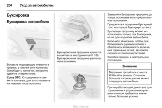 204 Уход за автомобилем
Буксировка
Буксировка автомобиля
Вставьте подходящую отвертку в
прорезь у нижней дуги колпачка.
Освободить колпачок, аккуратно
сдвинув отвертку вниз.
Corsa OPC: Отсоедините и сни‐
мите колпачок, для этого нажмите
на нижнюю часть колпачка.
Буксировочная проушина хранится
в комплекте инструментов 3 189.
Буксировочная проушина располо‐
жена в выемке.
Заверните буксирную проушину до
упора, остановив ее в горизонталь‐
ном положении.
Прикрепите к проушине буксирный
трос или лучше буксирную штангу.
Буксирную проушину можно ис‐
пользовать только для буксировки,
но не для поднятия автомобиля.
Включите зажигание, чтобы раз‐
блокировать рулевое колесо и
обеспечить возможность включе‐
ния тормозных огней, звукового
сигнала и стеклоочистителей.
Коробка передач в нейтральном
положении.
Внимание
Медленно трогайтесь с места.
Избегайте рывков. Слишком
большое тяговое усилие может
повредить автомобиль.
При неработающем двигателе для
торможения и управления руле‐
вым колесом требуются значи‐
тельно большие усилия.
http://vnx.su/
 
