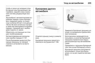Уход за автомобилем 205
Чтобы в салон не попадали отра‐
ботавшие газы буксирующего ав‐
томобиля, закройте окна и вклю‐
чите систему рециркуляции воз‐
духа.
Автомобили с автоматическими ко‐
робками передач нужно буксиро‐
вать передним ходом, со скоро‐
стью не более 80 км/ч и не дальше
100 км. Во всех остальных случаях,
а также при неисправности коробки
передач, передний мост необхо‐
димо поднять от земли.
Обратитесь за помощью на стан‐
цию техобслуживания.
Автоматизированная механиче‐
ская коробка передач 3 137.
После буксировки выкрутите бук‐
сирную проушину по часовой
стрелке и установите на место
крышку.
Буксировка другого
автомобиля
Отцепите крышку снизу и снимите
вниз.
Буксирная проушина хранится в
комплекте инструментов 3 189.
Заверните буксирную проушину до
упора, остановив ее в горизонталь‐
ном положении.
Категорически запрещается ис‐
пользовать в качестве буксирной
проушины проволочную серьгу,
расположенную под автомобилем
сзади.
Прикрепите к проушине буксирный
трос или лучше буксирную штангу.
Буксирную проушину допускается
использовать только для букси‐
ровки, но не для поднятия автомо‐
биля.
http://vnx.su/
 