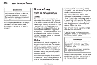 206 Уход за автомобилем
Внимание
Медленно трогайтесь с места.
Избегайте рывков. Слишком
большое тяговое усилие может
повредить автомобиль.
После буксировки выкрутите бук‐
сирную проушину по часовой
стрелке и установите на место
крышку.
Внешний вид
Уход за автомобилем
Замки
Замки смазаны на заводе высоко‐
качественной смазкой для цилинд‐
ров замков. Пользуйтесь размора‐
живающей жидкостью только в слу‐
чае крайней необходимости, по‐
скольку она разрушает смазку ци‐
линдра замка и может нарушить
его работу. После применения раз‐
мораживающей жидкости обяза‐
тельно смажьте замки на станции
техобслуживания.
Мойка
Окружающая среда влияет на ла‐
кокрасочное покрытие. Регулярно
мойте и наносите воск на кузов ав‐
томобиля. На автоматической ав‐
томобильной мойке выберите про‐
грамму, предусматривающую на‐
несение воска.
Птичий помет, мертвых насекомых,
древесную смолу, пыльцу цветов и
другие загрязнения необходимо
тут же удалять, поскольку содер‐
жащиеся в них активные вещества
могут повредить краску.
При использовании мойки, сле‐
дуйте инструкциям ее производи‐
теля. Стеклоочистители ветрового
и заднего стекол должны быть вы‐
ключены. Снимите антенну и внеш‐
нее оборудование, например ба‐
гажник на крыше и т.д.
При ручной мойке тщательно про‐
мойте колесные ниши.
Очистите края и пазы открытых
дверей и капота, а также закрывае‐
мые ими участки кузова.
Внимание
Используйте только чистящее
средство с уровнем pH в диапа‐
зоне от 4 до 9.
Не наносите чистящее средство
на горячие поверхности.
Необходимо смазывать петли всех
дверей автомобиля (выполняется
на станции техобслуживания).
http://vnx.su/
 
