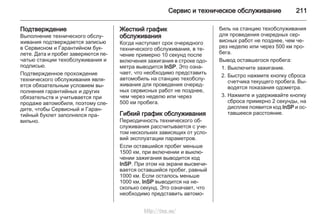 Сервис и техническое обслуживание 211
Подтверждение
Выполнение технического обслу‐
живания подтверждается записью
в Сервисном и Гарантийном бук‐
лете. Дата и пробег заверяются пе‐
чатью станции техобслуживания и
подписью.
Подтвержденное прохождение
технического обслуживания явля‐
ется обязательным условием вы‐
полнения гарантийных и других
обязательств и учитывается при
продаже автомобиля, поэтому сле‐
дите, чтобы Сервисный и Гаран‐
тийный буклет заполнялся пра‐
вильно.
Жесткий график
обслуживания
Когда наступает срок очередного
технического обслуживания, в те‐
чение примерно 10 секунд после
включения зажигания в строке одо‐
метра выводится InSP. Это озна‐
чает, что необходимо представить
автомобиль на станцию техобслу‐
живания для проведения очеред‐
ных сервисных работ не позднее,
чем через неделю или через
500 км пробега.
Гибкий график обслуживания
Периодичность технического об‐
служивания рассчитывается с уче‐
том нескольких зависящих от усло‐
вий эксплуатации параметров.
Если оставшийся пробег меньше
1500 км, при включении и выклю‐
чении зажигания выводится код
InSP. При этом на экране высвечи‐
вается оставшийся пробег, равный
1000 км. Если осталось меньше
1000 км, InSP выводится на не‐
сколько секунд. Это означает, что
необходимо представить автомо‐
биль на станцию техобслуживания
для проведения очередных сер‐
висных работ не позднее, чем че‐
рез неделю или через 500 км про‐
бега.
Вывод оставшегося пробега:
1. Выключите зажигание.
2. Быстро нажмите кнопку сброса
счетчика текущего пробега. Вы‐
водятся показания одометра.
3. Нажмите и удерживайте кнопку
сброса примерно 2 секунды, на
дисплее появится код InSP и ос‐
тавшееся расстояние.
http://vnx.su/
 