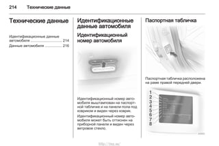 214 Технические данные
Технические данные
Идентификационные данные
автомобиля ............................... 214
Данные автомобиля ................. 216
Идентификационные
данные автомобиля
Идентификационный
номер автомобиля
Идентификационный номер авто‐
мобиля выштампован на паспорт‐
ной табличке и на панели пола под
ковриком и виден через коврик.
Идентификационный номер авто‐
мобиля может быть оттиснен на
приборной панели и виден через
ветровое стекло.
Паспортная табличка
Паспортная табличка расположена
на раме правой передней двери.
http://vnx.su/
 