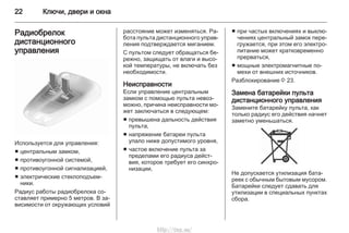 22 Ключи, двери и окна
Радиобрелок
дистанционного
управления
Используется для управления:
■ центральным замком,
■ противоугонной системой,
■ противоугонной сигнализацией,
■ электрические стеклоподъем‐
ники.
Радиус работы радиобрелока со‐
ставляет примерно 5 метров. В за‐
висимости от окружающих условий
расстояние может изменяться. Ра‐
бота пульта дистанционного управ‐
ления подтверждается миганием.
С пультом следует обращаться бе‐
режно, защищать от влаги и высо‐
кой температуры, не включать без
необходимости.
Неисправности
Если управление центральным
замком с помощью пульта невоз‐
можно, причина неисправности мо‐
жет заключаться в следующем:
■ превышена дальность действия
пульта,
■ напряжение батареи пульта
упало ниже допустимого уровня,
■ частое включение пульта за
пределами его радиуса дейст‐
вия, которое требует его синхро‐
низации,
■ при частых включениях и выклю‐
чениях центральный замок пере‐
гружается, при этом его электро‐
питание может кратковременно
прерваться,
■ мощные электромагнитные по‐
мехи от внешних источников.
Разблокирование 3 23.
Замена батарейки пульта
дистанционного управления
Замените батарейку пульта, как
только радиус его действия начнет
заметно уменьшаться.
Не допускается утилизация бата‐
реек с обычным бытовым мусором.
Батарейки следует сдавать для
утилизации в специальных пунктах
сбора.
http://vnx.su/
 