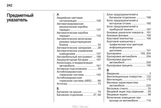 242
Предметный
указатель
А
Аварийная световая
сигнализация ........................ 109
Автоматизированная
механическая коробка
передач.................................. 137
Автоматическая коробка
передач ................................. 133
Автоматическое включение
режима предотвращения
бликов ..................................... 33
Автоматическое запирание ....... 26
Автоматическое управление
освещением .......................... 107
Автомобильный инструмент.... 189
Аккумуляторная батарея ......... 167
Аксессуары и модернизация
автомобиля ........................... 161
Активные подголовники ............ 39
Антиблокировочная
тормозная система ............... 142
Антиблокировочная
тормозная система (ABS) ...... 89
Аптечка........................................ 73
Б
Багажник на крыше .................... 74
Багажное отделение ............ 27, 69
Блок предохранителей в
багажном отделении ............ 188
Блок предохранителей в
моторном отсеке ................... 185
Блок предохранителей в
приборной панели ................ 187
Боковые указатели поворота .. 181
Боковые фонари....................... 106
Бортовой компьютер ............... 100
Бортовой компьютер с
графическим или цветным
информационным
дисплеем ............................... 101
Буксировка........................ 155, 204
Буксировка автомобиля .......... 204
Буксировка другого
автомобиля ........................... 205
Буксировка прицепа ................. 156
В
Введение ...................................... 3
Вентиляционные отверстия..... 122
Вентиляция............................... 115
Весовые характеристики
автомобиля ........................... 225
Ветровое стекло......................... 33
Вещевой ящик под сиденьем ... 59
Вещевые ящики.......................... 58
Включение освещения при
выходе из автомобиля ......... 114
http://vnx.su/
 