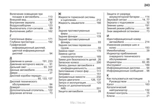 243
Включение освещения при
посадке в автомобиль .......... 113
Внешний вид............................. 206
Внутренние зеркала................... 32
Воздухозаборник ..................... 123
Выключатель стоп-сигнала ....... 99
Выполнение работ ................... 162
Г
Галогенные фары .................... 171
Глубина протектора ................. 192
Графический
информационный дисплей,
цветной информационный
дисплей ................................... 94
Д
Давление в шинах ............ 191, 233
Давление моторного масла ...... 91
Дальний свет ...................... 93, 107
Данные автомобиля................. 216
Двери........................................... 27
Дисплей коробки передач ......
.................................. 85, 133, 137
Дисплей технического
обслуживания ......................... 84
Домкрат..................................... 189
Дополнительный отопитель..... 122
Дорожная аптечка ...................... 73
Ж
Жидкости тормозной системы
и сцепления........................... 212
Жидкость омывателя ............... 166
З
Задние противотуманные
фары ...................................... 111
Задние фонари ........................ 178
Задний противотуманный
фонарь .................................... 93
Задняя система перевозки
грузов....................................... 59
Замена ламп ............................ 170
Замена щеток
стеклоочистителя ................. 169
Замки для безопасности детей . 26
Запасное колесо ...................... 200
Запись данных автомобиля и
конфиденциальность............ 240
Запотевание стекол фар ......... 111
Заправка ................................... 151
Заправочные емкости ............. 232
Запуск двигателя ............. 126, 137
Запуск и эксплуатация.............. 125
Запуск от дополнительной
АКБ ........................................ 201
Защита автомобиля.................... 28
Защита от разряда
аккумуляторной батареи ...... 114
Звуковой сигнал ................... 14, 77
Зеркала с подогревом ............... 32
Зимние шины ........................... 191
Зимний режим работы ............... 90
Знак аварийной остановки ........ 73
И
Идентификационный номер
автомобиля ........................... 214
Изменение размера шин и
колес ...................................... 193
Иммобилайзер ........................... 29
Индикатор приближения
очередного технического
обслуживания ......................... 88
Индикаторы........................... 82, 85
Инструмент ............................... 189
Информационные дисплеи........ 94
Информационные сообщения . . 98
К
Как пользоваться настоящим
Руководством ............................ 3
Капот ......................................... 163
Каталитический
нейтрализатор ...................... 132
Климат-контроль ........................ 15
Ключи .......................................... 21
http://vnx.su/
 