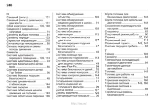 246
С
Сажевый фильтр...................... 131
Сажевый фильтр дизельного
двигателя .............................. 131
Сбой электропитания ...... 135, 140
Сведения о разрешенных
нагрузках ................................. 74
Селектор выбора топлива ........ 84
Селектор передач .................... 133
Сервисная информация .......... 210
Сигнализатор неисправности ... 88
Сигналы поворота и смены
полосы движения ................. 110
Символы ....................................... 4
Система адаптивного
переднего освещения . . 109, 173
Система адаптивных фар ......... 93
Система безопасности детей
Isofix ......................................... 56
Система безопасности детей
Top-Tether ............................... 56
Система боковых подушек
безопасности .......................... 48
Система динамической
стабилизации ........................ 144
Система зарядки ........................ 88
Система облегчения начала
движения на подъеме .......... 143
Система облегчения парковки 146
Система обнаружения
объектов................................. 146
Система обнаружения
падения давления в шинах.... 91
Система обнаружения
прокола шин .......................... 192
Система обогрева и
вентиляции ........................... 115
Система остановки-запуска
двигателя............................... 127
Система передних подушек
безопасности .......................... 47
Система подушек
безопасности .......................... 46
Система помощи при
экстренном торможении ...... 143
Система шторок безопасности
для защиты головы ................ 49
Система Flex-Fix......................... 59
Системы безопасности детей.... 52
Системы климат-контроля....... 115
Системы контроля движения... 144
Складывание .............................. 31
Складывание сидения ............... 41
Слейте конденсат из
топливного фильтра ............... 99
Смена колеса ........................... 197
Советы водителю..................... 125
Солнцезащитные козырьки ....... 36
Сорта топлива для
бензиновых двигателей ....... 148
Сорта топлива для дизельных
двигателей ............................ 148
Сохранение индивидуальных
настроек ................................ 104
Спидометр .................................. 82
Спортивный режим работы ....... 90
Стоянка ............................... 20, 130
Стояночный свет ..................... 111
Стояночный тормоз.......... 142, 143
Счетчик текущего пробега ........ 83
Т
Таймер ...................................... 103
Тахометр .................................... 83
Температура охлаждающей
жидкости двигателя ................ 91
Технические данные
автомобиля ............................... 3
Топливо..................................... 148
Топливо для работы на
сжиженном газе..................... 148
Тормозная жидкость ................ 166
Тормозная система .......... 142, 166
Тормозная система и
сцепление ............................... 89
Трехточечный ремень
безопасности .......................... 44
http://vnx.su/
 