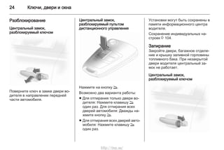 24 Ключи, двери и окна
Разблокирование
Центральный замок,
разблокируемый ключом
Поверните ключ в замке двери во‐
дителя в направлении передней
части автомобиля.
Центральный замок,
разблокируемый пультом
дистанционного управления
Нажмите на кнопку q.
Возможно два варианта работы:
■ Для отпирания только двери во‐
дителя: Нажмите клавишу q
один раз. Для отпирания всех
дверей автомобиля: Дважды на‐
жмите кнопку q.
■ Для отпирания всех дверей авто‐
мобиля: Нажмите клавишу q
один раз.
Установки могут быть сохранены в
памяти информационного центра
водителя.
Сохранение индивидуальных на‐
строек 3 104.
Запирание
Закройте двери, багажное отделе‐
ние и крышку заливной горловины
топливного бака. При незакрытой
двери водителя центральный за‐
мок не работает.
Центральный замок,
разблокируемый ключом
http://vnx.su/
 