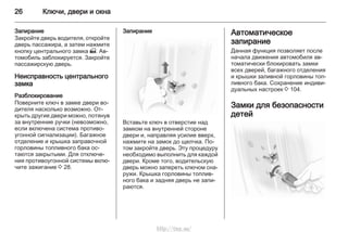 26 Ключи, двери и окна
Запирание
Закройте дверь водителя, откройте
дверь пассажира, а затем нажмите
кнопку центрального замка m. Ав‐
томобиль заблокируется. Закройте
пассажирскую дверь.
Неисправность центрального
замка
Разблокирование
Поверните ключ в замке двери во‐
дителя насколько возможно. От‐
крыть другие двери можно, потянув
за внутренние ручки (невозможно,
если включена система противо‐
угонной сигнализации). Багажное
отделение и крышка заправочной
горловины топливного бака ос‐
таются закрытыми. Для отключе‐
ния противоугонной системы вклю‐
чите зажигание 3 28.
Запирание
Вставьте ключ в отверстие над
замком на внутренней стороне
двери и, направляя усилие вверх,
нажмите на замок до щелчка. По‐
том закройте дверь. Эту процедуру
необходимо выполнить для каждой
двери. Кроме того, водительскую
дверь можно запереть ключом сна‐
ружи. Крышка горловины топлив‐
ного бака и задняя дверь не запи‐
раются.
Автоматическое
запирание
Данная функция позволяет после
начала движения автомобиля ав‐
томатически блокировать замки
всех дверей, багажного отделения
и крышки заливной горловины топ‐
ливного бака. Сохранение индиви‐
дуальных настроек 3 104.
Замки для безопасности
детей
http://vnx.su/
 