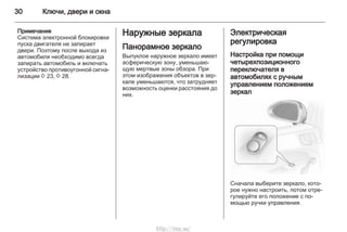 30 Ключи, двери и окна
Примечание
Система электронной блокировки
пуска двигателя не запирает
двери. Поэтому после выхода из
автомобиля необходимо всегда
запирать автомобиль и включать
устройство противоугонной сигна‐
лизации 3 23, 3 28.
Наружные зеркала
Панорамное зеркало
Выпуклое наружное зеркало имеет
асферическую зону, уменьшаю‐
щую мертвые зоны обзора. При
этом изображения объектов в зер‐
кале уменьшаются, что затрудняет
возможность оценки расстояния до
них.
Электрическая
регулировка
Настройка при помощи
четырехпозиционного
переключателя в
автомобилях с ручным
управлением положением
зеркал
Сначала выберите зеркало, кото‐
рое нужно настроить, потом отре‐
гулируйте его положение с по‐
мощью ручки управления.
http://vnx.su/
 