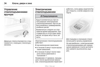 34 Ключи, двери и окна
Управление
стеклоподъемниками
вручную
Дверные стекла опускаются и под‐
нимаются с помощью стеклоподъ‐
емников.
Электрические
стеклоподъемники
9 Предупреждение
Будьте внимательны при ис‐
пользовании электрических
стеклоподъемников. При их ра‐
боте возможно травмирование,
особенно детей.
Внимательно следите за стек‐
лами во время закрывания. Удо‐
стоверьтесь в отсутствии пред‐
метов, которые могут быть за‐
жаты.
Электрические стеклоподъемники
работают:
■ при включенном зажигании,
■ в течение 5 минут после выклю‐
чения зажигания,
■ в течение 5 минут после пово‐
рота ключа зажигания в
положение 1.
Независимо от времени, прошед‐
шего после выключения зажига‐
ния, стеклоподъемники перестают
работать, если дверь водителя бу‐
дет открыта, а затем закрыта и за‐
перта.
Для подъема и опускания стекол
используйте органы управления.
На автомобилях с электрическими
стеклоподъемниками для прекра‐
щения движения стекла вытяните
или нажмите выключатель еще
раз.
http://vnx.su/
 