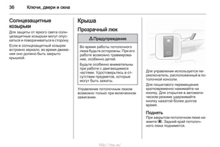 36 Ключи, двери и окна
Солнцезащитные
козырьки
Для защиты от яркого света солн‐
цезащитные козырьки могут опус‐
каться и поворачиваться в сторону.
Если в солнцезащитный козырек
встроено зеркало, во время движе‐
ния оно должно быть закрыто
крышкой.
Крыша
Прозрачный люк
9 Предупреждение
Во время работы потолочного
люка будьте осторожны. При его
работе возможно травмирова‐
ние, особенно детей.
Будьте особенно внимательны
при работе с двигающимися
частями. Удостоверьтесь в от‐
сутствии предметов, которые
могут быть зажаты.
Управление потолочным люком
возможно только при включенном
зажигании.
Для управления используется пе‐
реключатель, расположенный в по‐
толочной консоли.
Для пошагового перемещения
кратковременно нажимайте на
кнопку. Для открытия в автомати‐
ческом режиме удерживайте
кнопку нажатой более долгое
время.
Поднять
При закрытом потолочном люке на‐
жмите ü. Задний край потолоч‐
ного люка поднимется.
http://vnx.su/
 