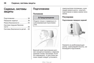 38 Сиденья, системы защиты
Сиденья, системы
защиты
Подголовники ............................. 38
Передние сиденья ..................... 39
Ремни безопасности .................. 43
Система подушек безопас‐
ности ........................................... 46
Системы безопасности детей ... 52
Подголовники
Положение
9 Предупреждение
Ездите только с правильно от‐
регулированным подголовни‐
ком.
Верхний край подголовника дол‐
жен находиться вровень с верхним
уровнем головы пассажира. Если
это невозможно, то для очень вы‐
соких людей следует установить
самое высокое положение, а для
людей низкого роста - опустить
подголовник в самое низкое поло‐
жение.
Регулировка
Подголовники передних сидений
Нажмите на разблокирующую
кнопку, отрегулируйте высоту, за‐
блокируйте подголовник.
http://vnx.su/
 