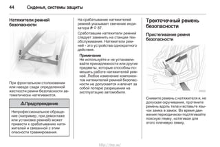 44 Сиденья, системы защиты
Натяжители ремней
безопасности
При фронтальном столкновении
или наезде сзади определенной
жесткости ремни безопасности ав‐
томатически натягиваются.
9 Предупреждение
Непрофессиональное обраще‐
ние (например, при демонтаже
или установке ремней) может
привести к срабатыванию натя‐
жителей и связанной с этим
опасности травмирования.
На срабатывание натяжителей
ремней указывает свечение инди‐
катора v 3 87.
Сработавшие натяжители ремней
следует заменить на станции тех‐
обслуживания. Натяжители рем‐
ней - это устройства однократного
действия.
Примечание
Не используйте и не устанавли‐
вайте принадлежности или другие
предметы, которые способны по‐
мешать работе натяжителей рем‐
ней. Любое изменение компонен‐
тов натяжителей ремней безопас‐
ности не допускается и влечет за
собой потерю разрешения на
эксплуатацию автомобиля.
Трехточечный ремень
безопасности
Пристегивание ремня
безопасности
Снимите ремень с натяжителя и, не
допуская скручивания, протяните
ремень вдоль тела и вставьте язы‐
чок замка в замок. Во время дви‐
жения периодически подтягивайте
поясную лямку, натягивая для
этого плечевую лямку.
http://vnx.su/
 