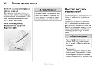 46 Сиденья, системы защиты
Ремни безопасности крайних
задних сидений
Если ремни безопасности не ис‐
пользуются, а также при необходи‐
мости сложить спинки задних сиде‐
ний, проденьте ремни безопас‐
ности через крепление.
Пользование ремнем
безопасности во время
беременности
9 Предупреждение
Во избежание давления на ниж‐
нюю часть живота поясной ре‐
мень должен проходить через
область таза как можно ниже.
Система подушек
безопасности
Система подушек безопасности со‐
стоит из нескольких отдельных
систем.
Сработавшие подушки безопас‐
ности наполняются за несколько
миллисекунд. Кроме того, она так
быстро стравливает воздух, что в
момент столкновения срабатыва‐
ния подушек зачастую не заме‐
чают.
9 Предупреждение
При непрофессиональном вме‐
шательстве подушка безопас‐
ности может сработать взрыво‐
подобно.
Примечание
Системы надувных подушек без‐
опасности и электронные схемы
управления преднатяжителями
ремней безопасности находятся в
http://vnx.su/
 
